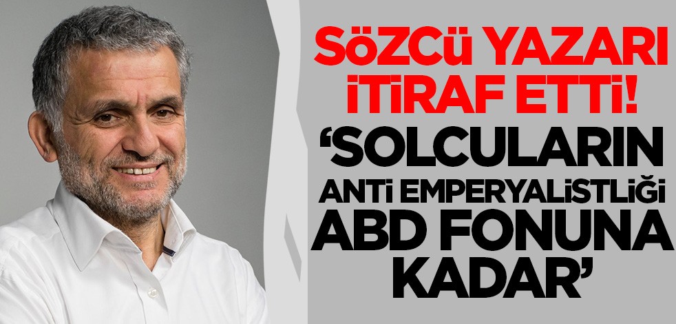 Sözcü yazarı itiraf etti! 'Bizim solcuların anti emperyalistliği ABD fonuna kadar'