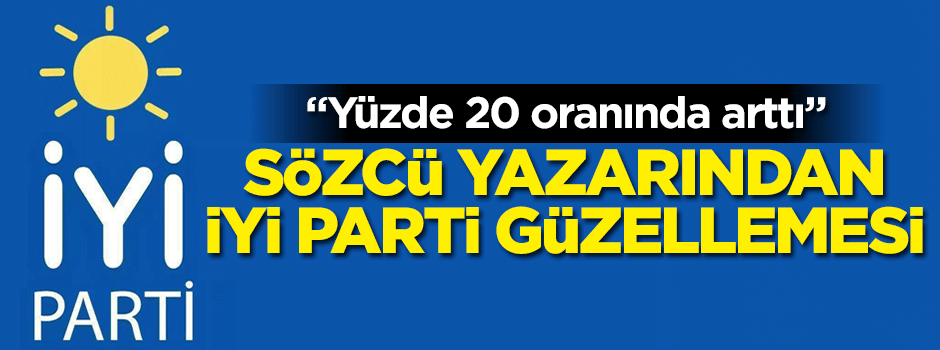 Sözcü yazarından İYİ Parti güzellemesi