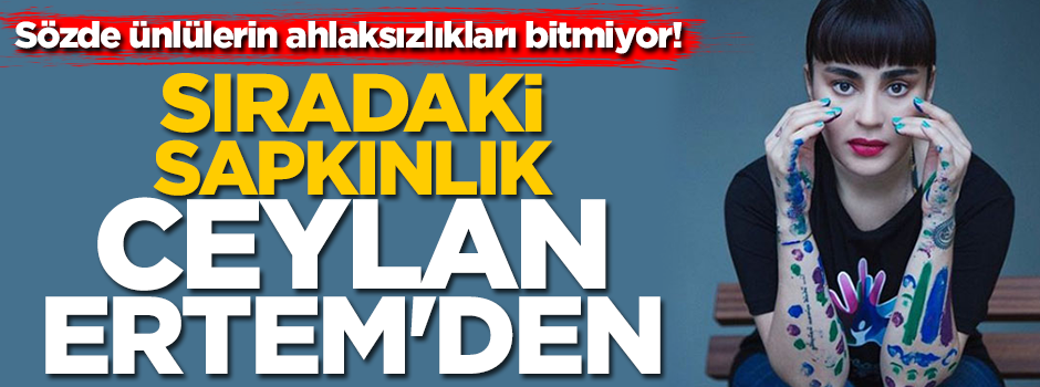 Sözde ünlülerin ahlaksızlıkları bitmiyor! Sıradaki sapkınlık Ceylan Ertem'den