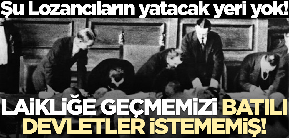 Şu Lozancıların yatacak yeri yok! Laikliğe geçmemizi Batılı devletler istememiş!