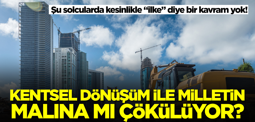 Şu solcularda kesinlikle "ilke" diye bir kavram yok! Kentsel dönüşüm ile milletin malına mı çökülüyor?