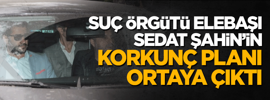 Suç örgütü elebaşı Sedat Şahin korkunç planı ortaya çıktı