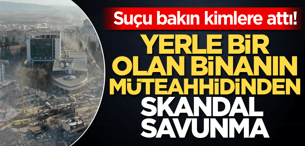 Suçu bakın kimlere attı! Yerle bir olan binanın müteahhidinden skandal savunma