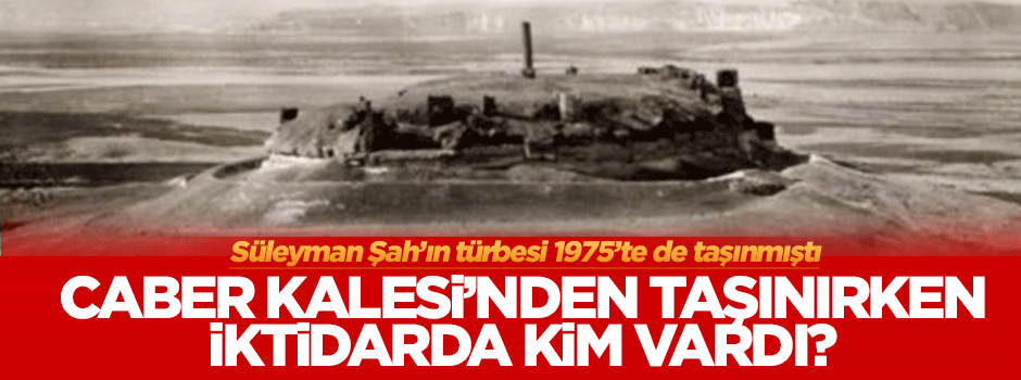 Süleyman Şah'ın mezarı Caber'den taşınırken iktidarda kim vardı?