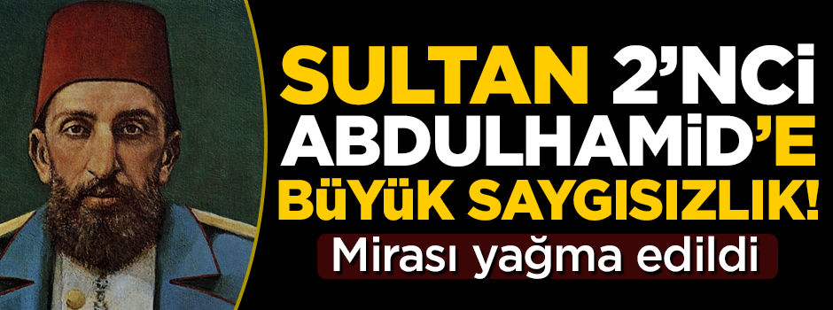 Sultan 2'nci Abdulhamit'in mirası yağma edildi! Büyük saygısızlık