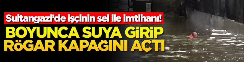 Sultangazi’de işçinin sel ile imtihanı! Boyunca suya girip rögar kapağını açtı