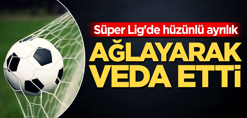 Süper Lig'de hüzünlü ayrılık! Ağlayarak veda etti