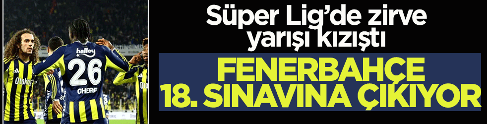 Süper Lig’de zirve yarışı kızıştı! Fenerbahçe, 18. sınavına çıkıyor