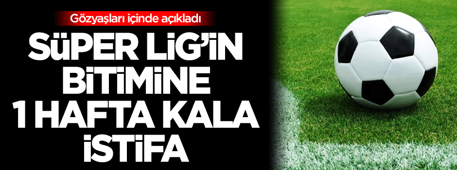 Süper Lig'in bitimine 1 hafta kala istifa!