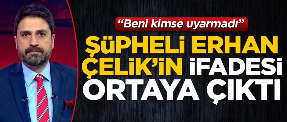 Şüpheli Erhan Çelik'in ifadesi ortaya çıktı! "Beni kimse uyarmadı"