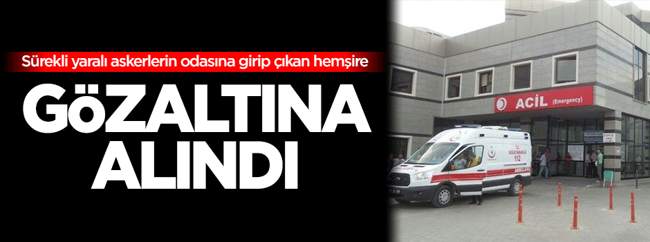 Sürekli yaralı askerlerin odasına girip çıkan hemşire gözaltına alındı