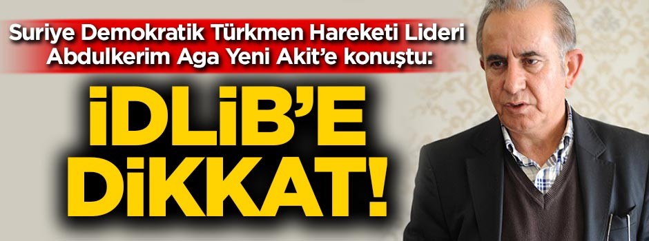 Suriye Demokratik Türkmen Hareketi Lideri Abdulkerim Aga Yeni Akit’e konuştu: İdlib'e dikkat!