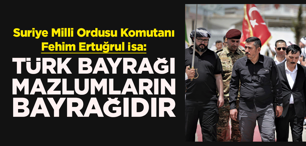 Suriye Milli Ordusu Komutanı Fehim Ertuğrul İsa: Türk Bayrağı, bu coğrafyadaki tüm mazlumların bayrağıdır