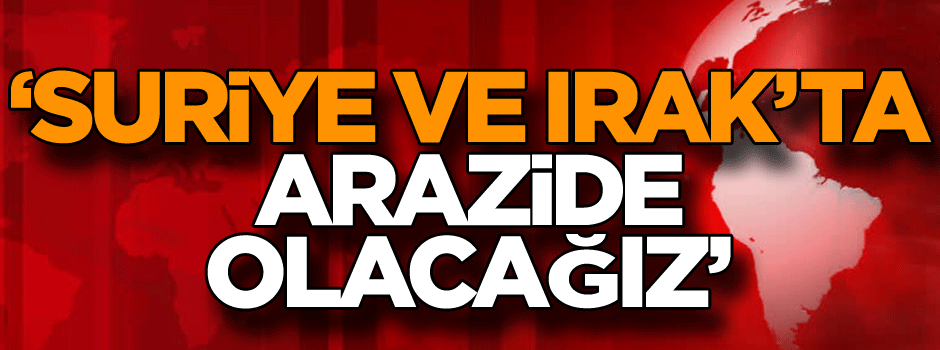 ‘Suriye ve Irak’ta arazide olacağız’