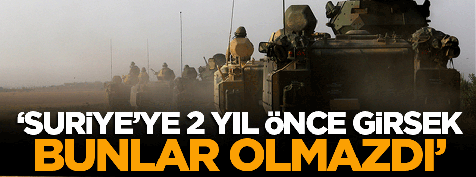'Suriye'ye 2 yıl önce girsek bunlar olmazdı'