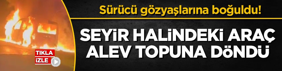 Sürücü gözyaşlarına boğuldu! Seyir halindeki araç alev topuna döndü