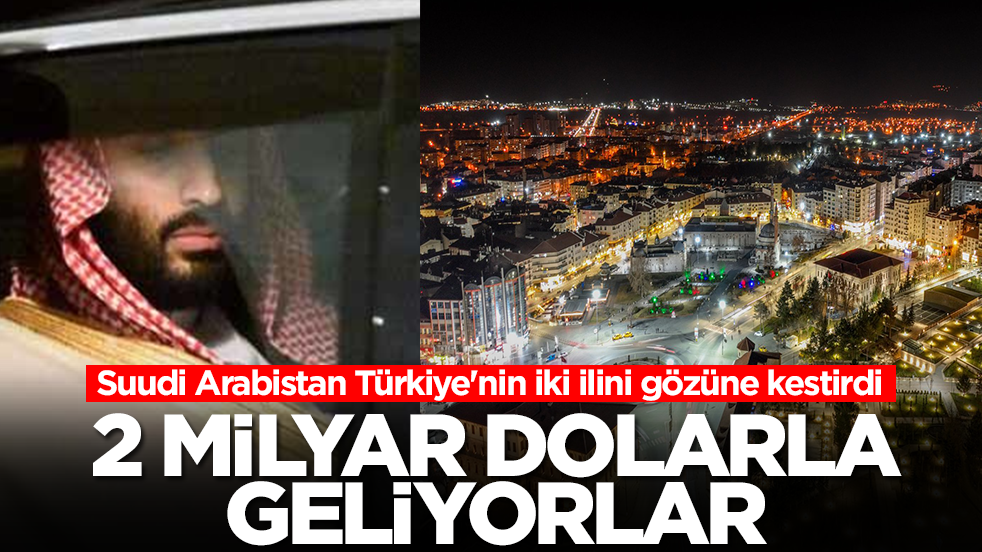 Suudi Arabistan Türkiye'nin iki ilini gözüne kesitrdi: 2 milyar dolarla geliyorlar
