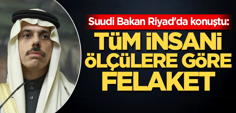 Suudi Bakan Riyad'da konuştu: Tüm insani ölçülere göre felaket