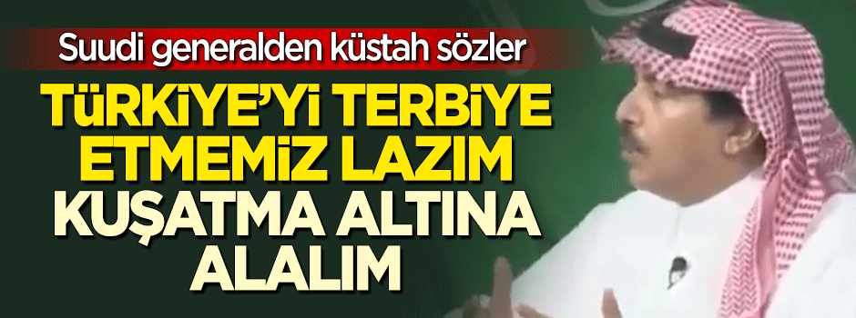 Suudi generalden küstah sözler: Türkiye'yi terbiye etmemiz lazım, kuşatma altına alalım
