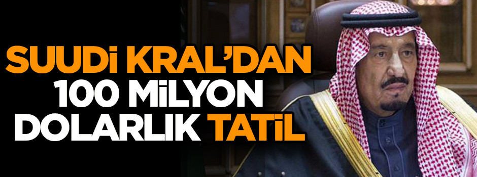 Suudi Kral’dan 100 milyon dolarlık tatil