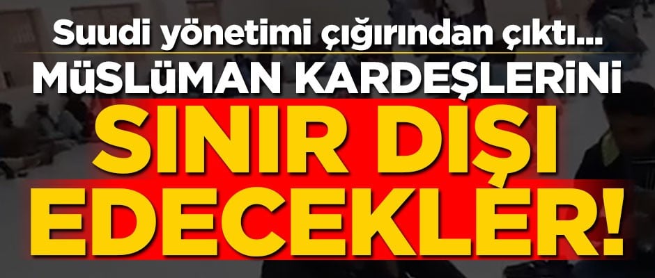 Suudi yönetimi çığırından çıktı... Müslüman kardeşlerini sınır dışı edecekler!