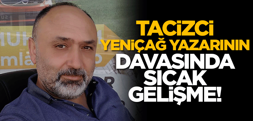 Tacizci Yeniçağ yazarının davasında sıcak gelişme!