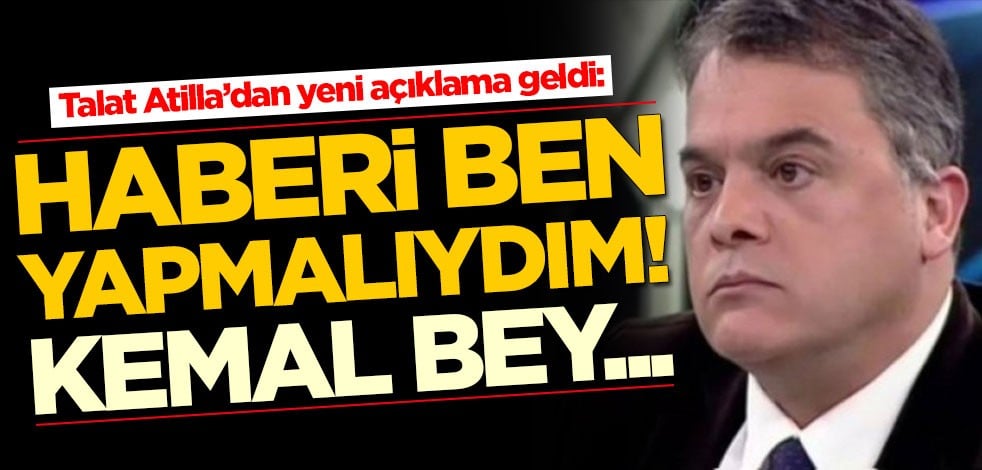Talat Atilla’dan yeni açıklama geldi: Haberi ben yapmalıydım, Kemal Bey'in...