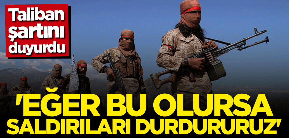 Taliban şartını duyurdu: Eğer bu olursa saldırılarımızı durduracağız