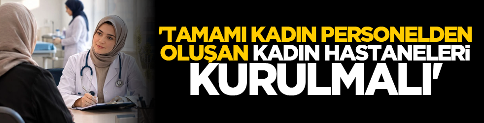 'Tamamı kadın personelden oluşan kadın hastaneleri kurulmalı'