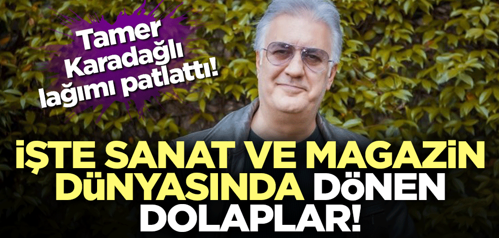Tamer Karadağlı lağımı patlattı! İşte sanat ve magazin dünyasında dönen dolaplar