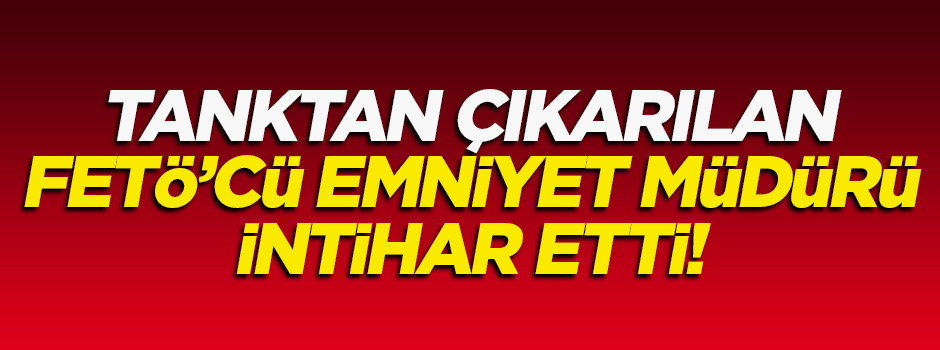 Tanktan çıkarılan FETÖ'cü emniyet müdürü intihar etti