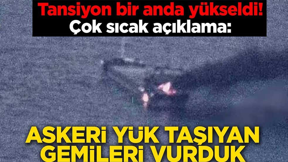 Tansiyon bir anda yükseldi! Çok sıcak açıklama: Askeri yük taşıyan gemileri vurduk
