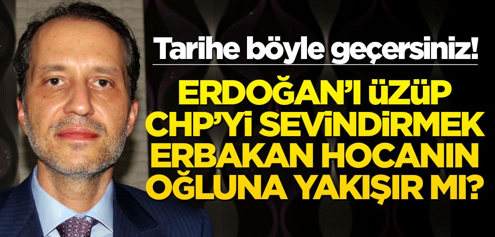 Tarihe böyle geçersiniz! Erdoğan’ı üzüp CHP’yi sevindirmek Erbakan hocanın oğluna yakışır mı?