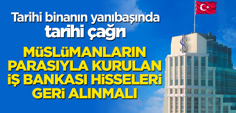 Tarihi binanın yanıbaşında tarihi çağrı: Müslümanların parasıyla kurulan İş Bankası hisseleri geri alınmalı