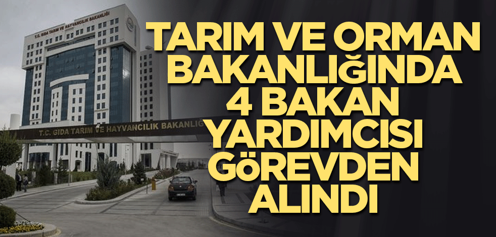 Tarım ve Orman Bakanlığında 4 bakan yardımcısı görevden alındı