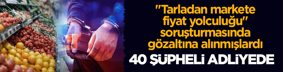 "Tarladan markete fiyat yolculuğu" soruşturmasında gözaltına alınmışlardı! 40 şüpheli adliyede