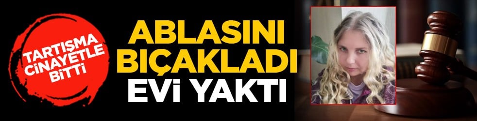 Tartışma cinayetle bitti: Ablasını bıçakladı, evi yaktı
