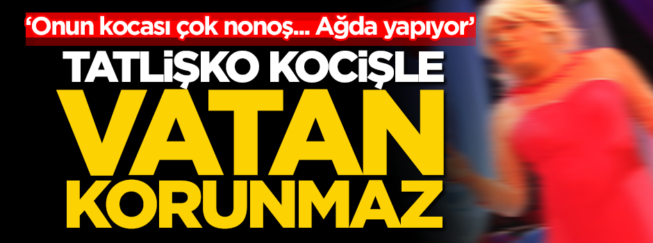 "Onun kocası çok nonoş!.." Tatlişko kocişle vatan korunmaz!