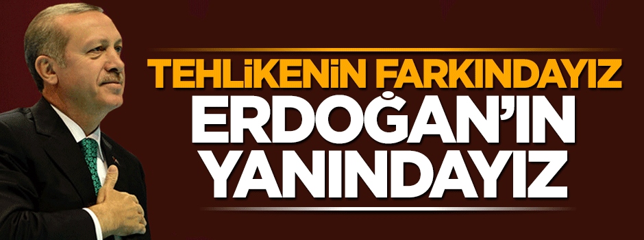 Tehlikenin farkındayız Erdoğan’ın yanındayız