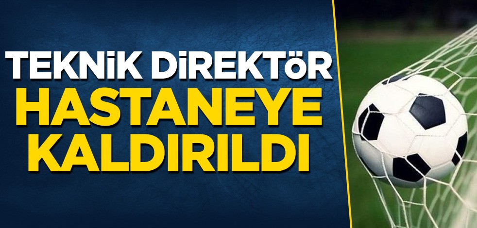 Teknik direktör hastaneye kaldırıldı