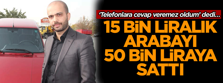 Telefonlara cevap veremez oldum’ dedi… 15 bin liralık arabayı 50 bin liraya sattı