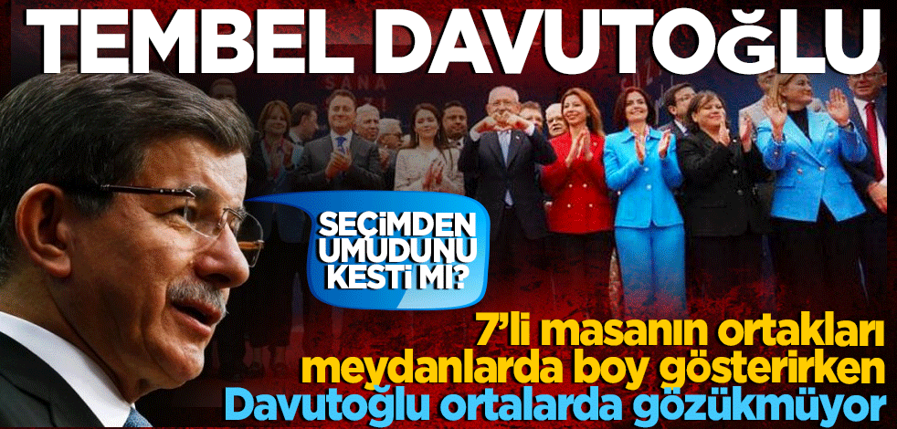 Tembel Davutoğlu 7’li masanın ortakları meydanlarda boy gösterirken Davutoğlu ortalarda gözükmüyor