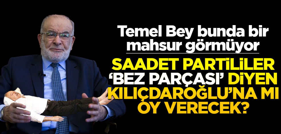 Temel Bey bunda bir mahsur görmüyor! Saadet Partililer ‘bez parçası’ diyen Kılıçdaroğlu’na mı oy verecek?