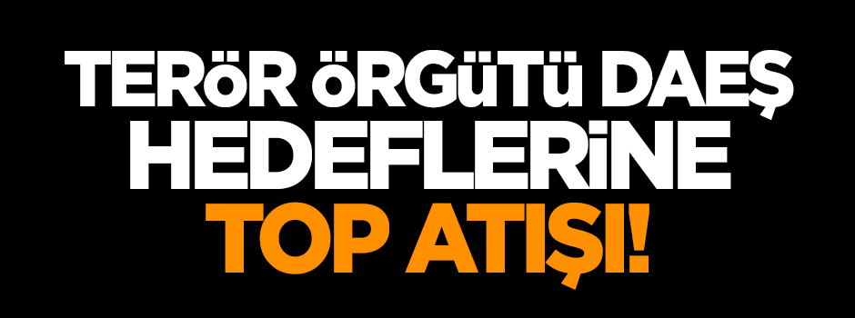Terör örgütü DEAŞ'e top atışı başladı!