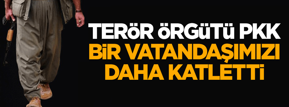 Terör örgütü PKK bir vatandaşımızı daha katletti