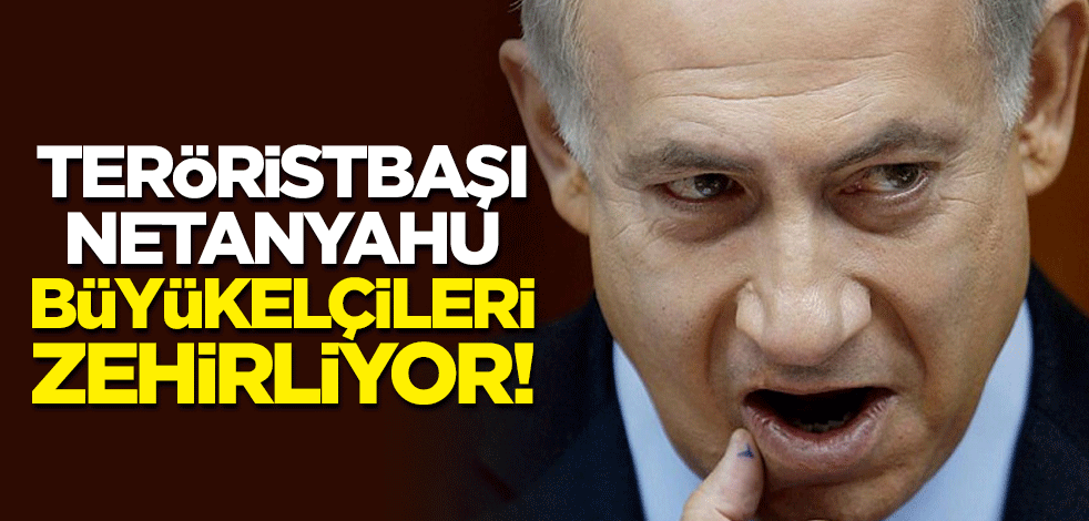 Teröristbaşı Netanyahu, büyükelçileri zehirliyor!
