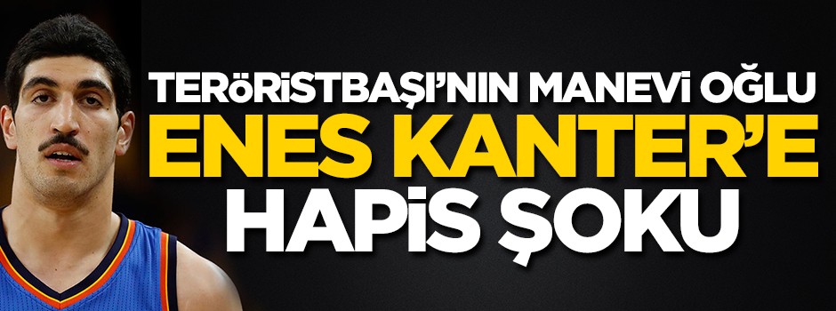 Teröristbaşı'nın manevi oğlu Enes Kanter'e hapis şoku