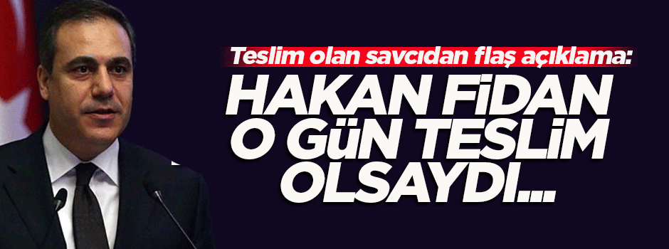Teslim olan savcıdan Hakan Fidan açıklaması