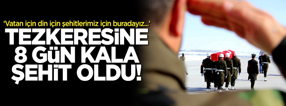 Tezkeresine 8 gün kala şehit oldu