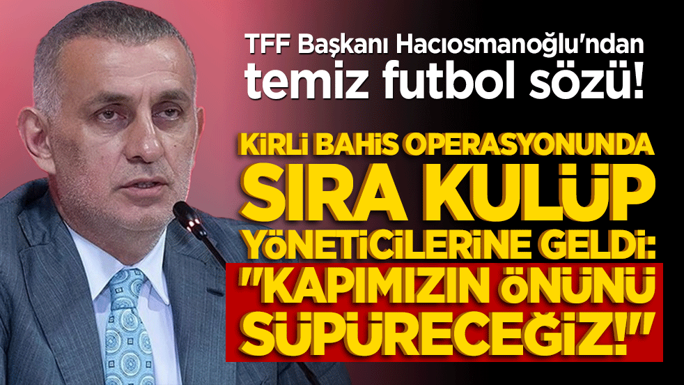 TFF Başkanı Hacıosmanoğlu'ndan temiz futbol sözü! Kirli bahis operasyonunda sıra kulüp yöneticilerine geldi: 